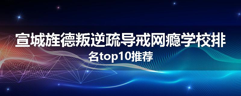 宣城旌德叛逆疏导戒网瘾学校排名top10推荐