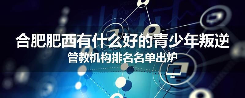 合肥肥西有什么好的青少年叛逆管教机构排名名单出炉