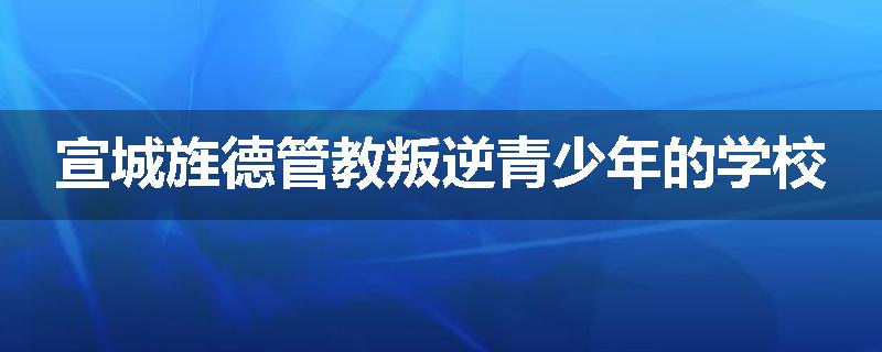 宣城旌德管教叛逆青少年的学校