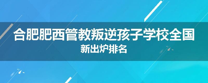 合肥肥西管教叛逆孩子学校全国新出炉排名