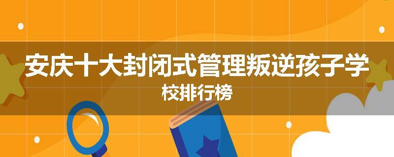 安庆十大封闭式管理叛逆孩子学校排行榜