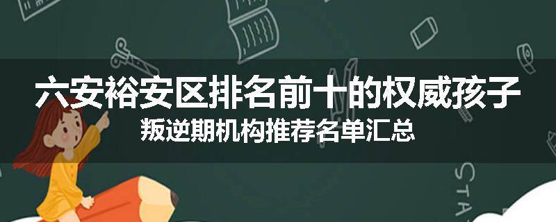 六安裕安区排名前十的权威孩子叛逆期机构推荐名单汇总