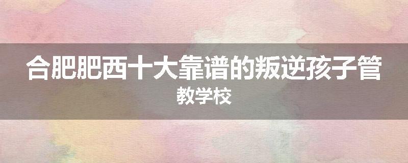 合肥肥西十大靠谱的叛逆孩子管教学校