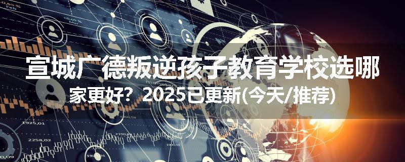 宣城广德叛逆孩子教育学校选哪家更好？2025已更新(今天/推荐)