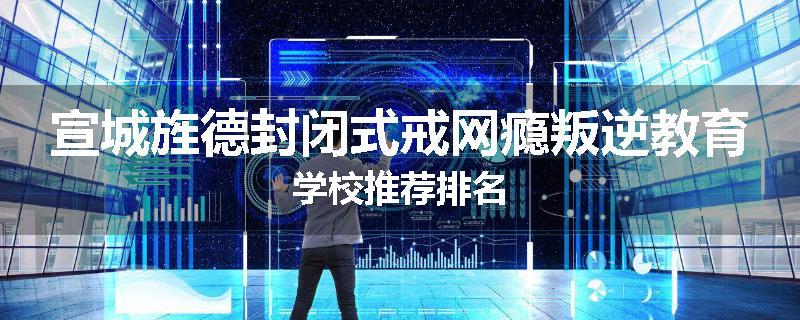 宣城旌德封闭式戒网瘾叛逆教育学校推荐排名