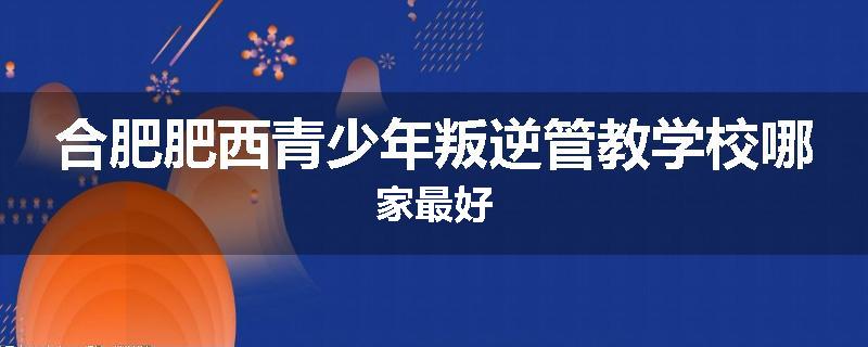 合肥肥西青少年叛逆管教学校哪家最好