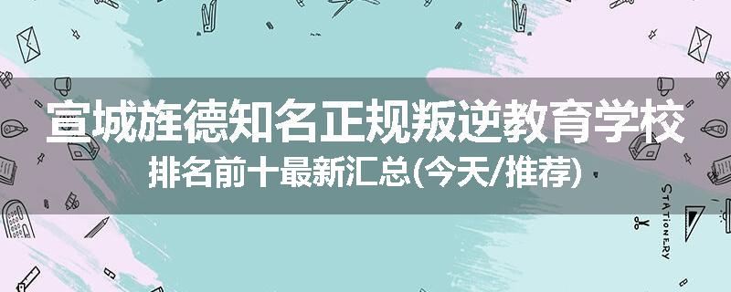 宣城旌德知名正规叛逆教育学校排名前十最新汇总(今天/推荐)