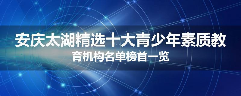 安庆太湖精选十大青少年素质教育机构名单榜首一览