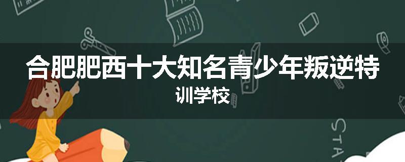 合肥肥西十大知名青少年叛逆特训学校