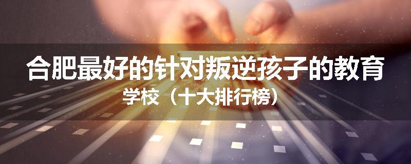 合肥最好的针对叛逆孩子的教育学校（十大排行榜）