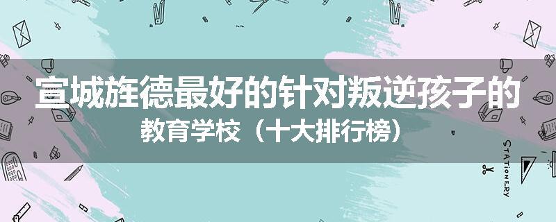 宣城旌德最好的针对叛逆孩子的教育学校（十大排行榜）