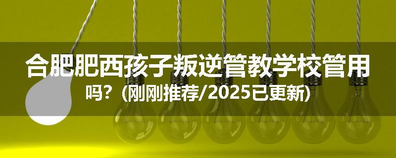 合肥肥西孩子叛逆管教学校管用吗？(刚刚推荐/2025已更新)