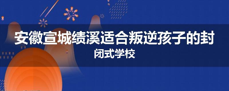 安徽宣城绩溪适合叛逆孩子的封闭式学校