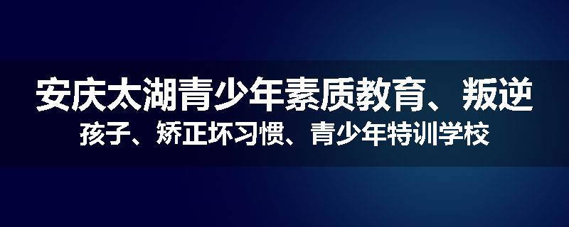 安庆太湖青少年素质教育、叛逆孩子、矫正坏习惯、青少年特训学校