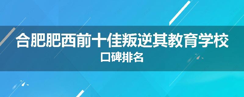 合肥肥西前十佳叛逆其教育学校口碑排名