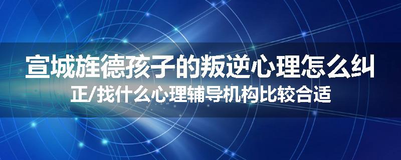 宣城旌德孩子的叛逆心理怎么纠正/找什么心理辅导机构比较合适