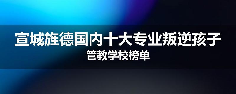 宣城旌德国内十大专业叛逆孩子管教学校榜单
