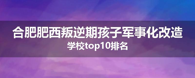合肥肥西叛逆期孩子军事化改造学校top10排名