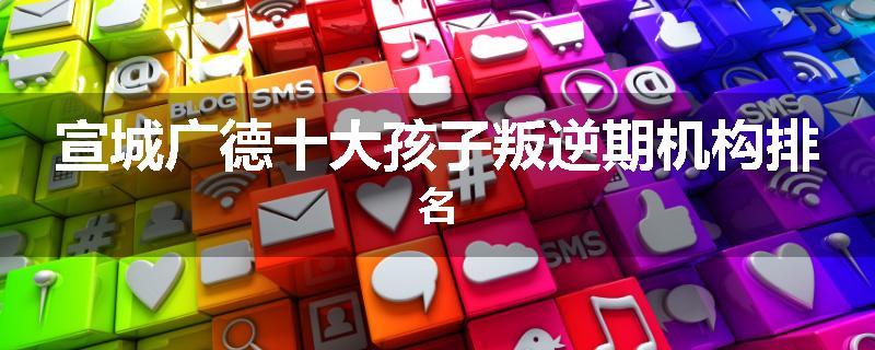 宣城广德十大孩子叛逆期机构排名