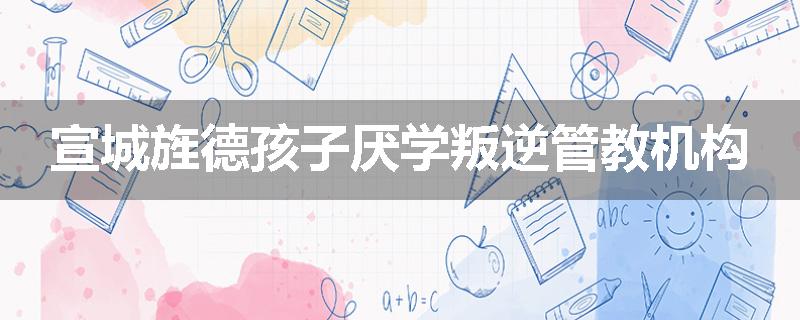 宣城旌德孩子厌学叛逆管教机构