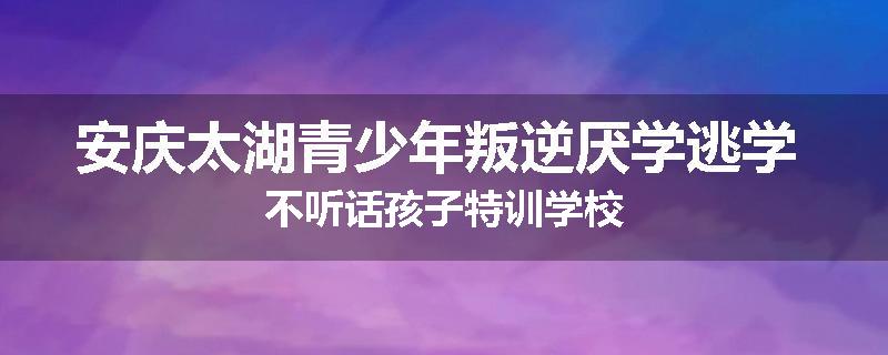 安庆太湖青少年叛逆厌学逃学 不听话孩子特训学校