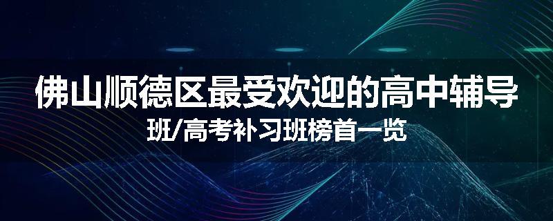 佛山顺德区最受欢迎的高中辅导班/高考补习班榜首一览