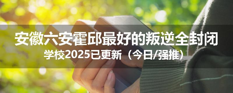安徽六安霍邱最好的叛逆全封闭学校2025已更新（今日/强推）
