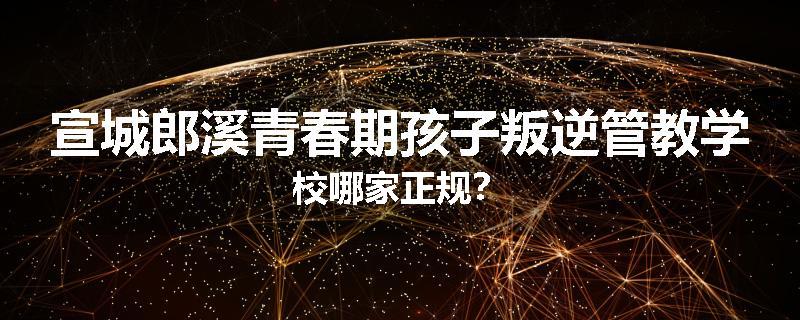 宣城郎溪青春期孩子叛逆管教学校哪家正规？