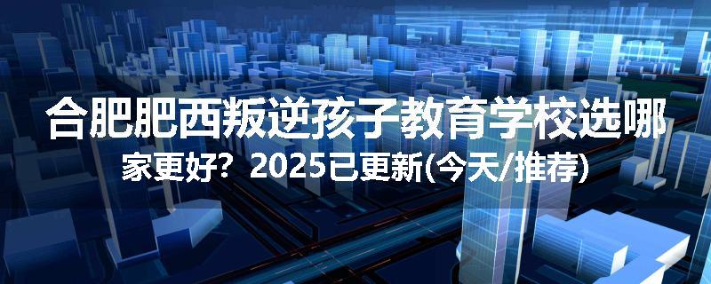 合肥肥西叛逆孩子教育学校选哪家更好？2025已更新(今天/推荐)