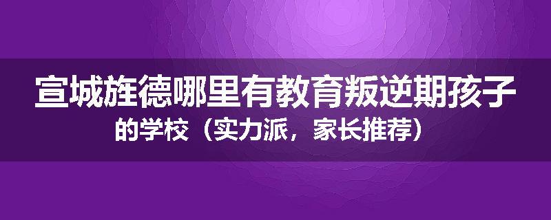 宣城旌德哪里有教育叛逆期孩子的学校（实力派，家长推荐）