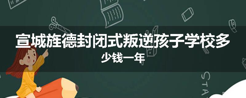 宣城旌德封闭式叛逆孩子学校多少钱一年