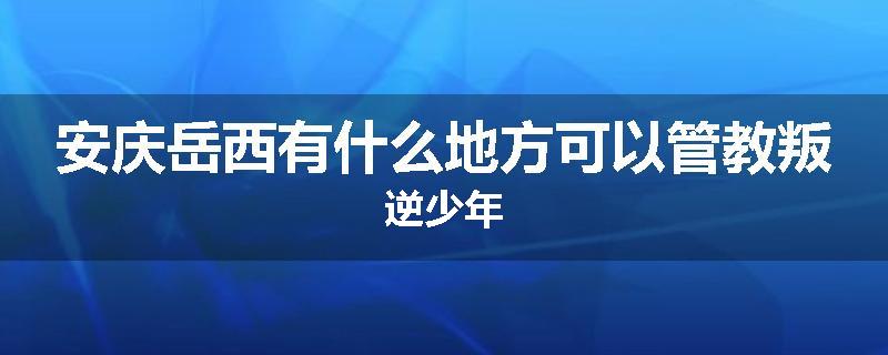 安庆岳西有什么地方可以管教叛逆少年