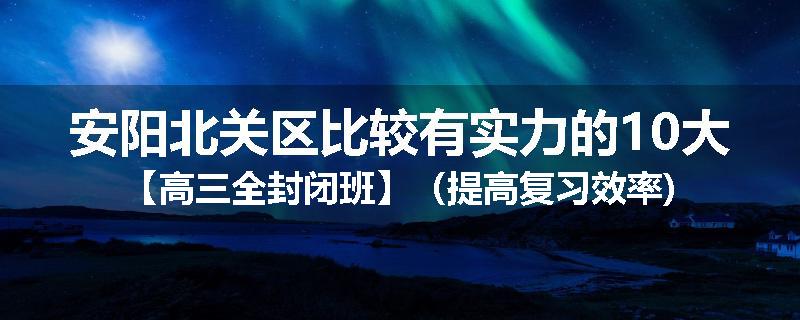 安阳北关区比较有实力的10大【高三全封闭班】（提高复习效率)