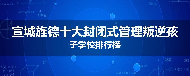 宣城旌德十大封闭式管理叛逆孩子学校排行榜