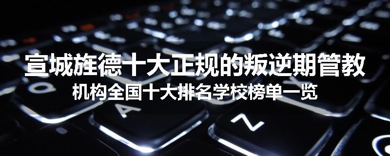 宣城旌德十大正规的叛逆期管教机构全国十大排名学校榜单一览