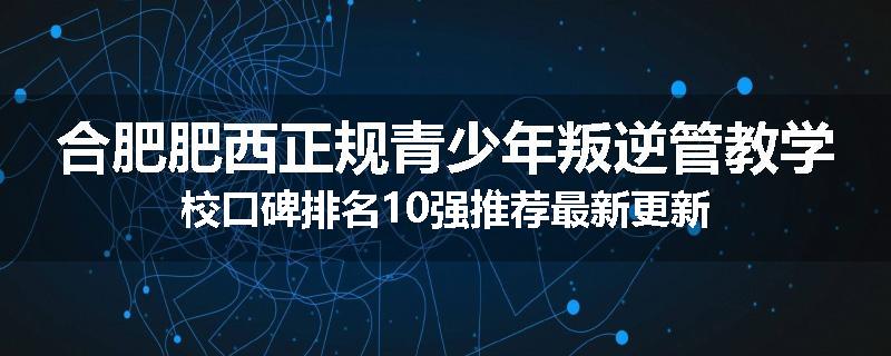 合肥肥西正规青少年叛逆管教学校口碑排名10强推荐最新更新