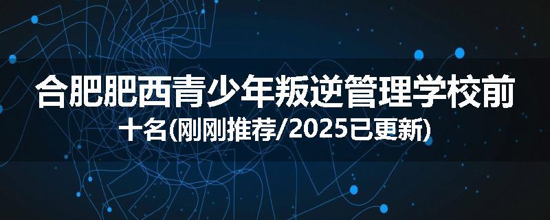 合肥肥西青少年叛逆管理学校前十名(刚刚推荐/2025已更新)
