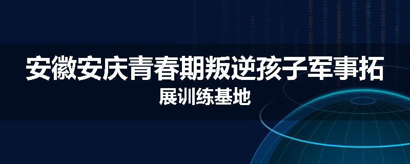 安徽安庆青春期叛逆孩子军事拓展训练基地