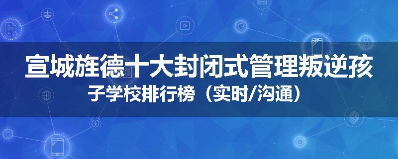 宣城旌德十大封闭式管理叛逆孩子学校排行榜（实时/沟通）