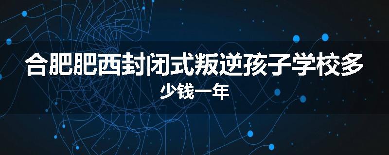 合肥肥西封闭式叛逆孩子学校多少钱一年