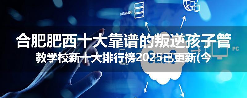 合肥肥西十大靠谱的叛逆孩子管教学校新十大排行榜2025已更新(今天/推荐)