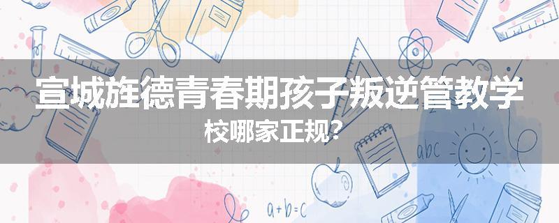 宣城旌德青春期孩子叛逆管教学校哪家正规？