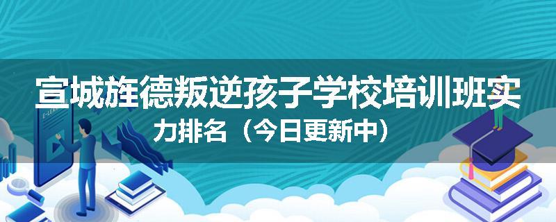 宣城旌德叛逆孩子学校培训班实力排名（今日更新中）