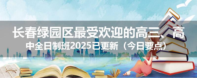 长春绿园区最受欢迎的高三、高中全日制班2025已更新（今日要点）