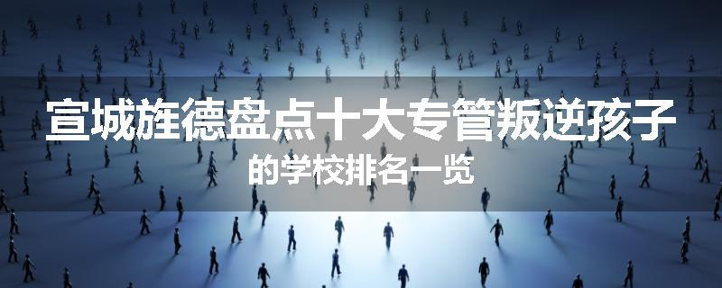 宣城旌德盘点十大专管叛逆孩子的学校排名一览