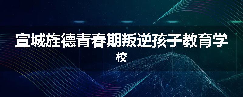 宣城旌德青春期叛逆孩子教育学校