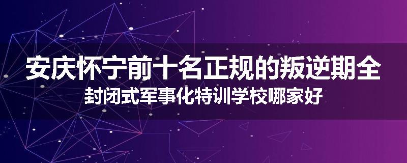 安庆怀宁前十名正规的叛逆期全封闭式军事化特训学校哪家好