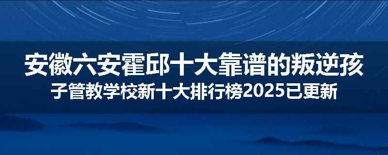 安徽六安霍邱十大靠谱的叛逆孩子管教学校新十大排行榜2025已更新(今天/推荐)