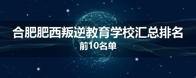 合肥肥西叛逆教育学校汇总排名前10名单