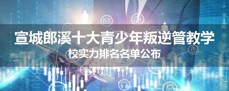 宣城郎溪十大青少年叛逆管教学校实力排名名单公布